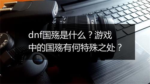 dnf国殇是什么？游戏中的国殇有何特殊之处？