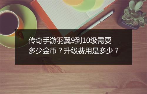 传奇手游羽翼9到10级需要多少金币？升级费用是多少？