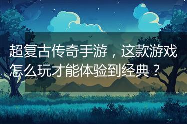 超复古传奇手游，这款游戏怎么玩才能体验到经典？