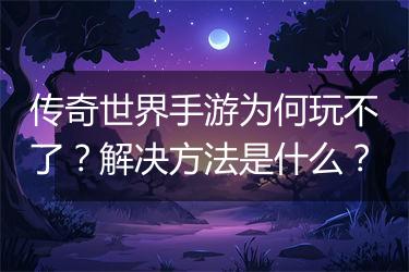 传奇世界手游为何玩不了？解决方法是什么？