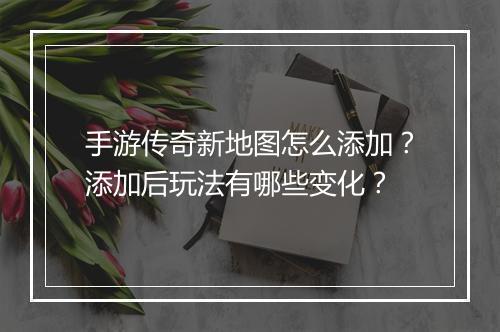 手游传奇新地图怎么添加？添加后玩法有哪些变化？