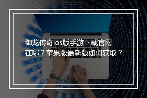 御龙传奇ios版手游下载官网在哪？苹果版最新版如何获取？