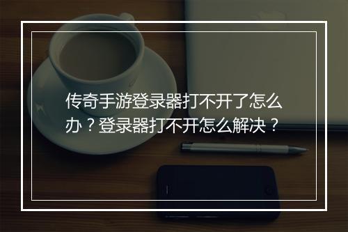 传奇手游登录器打不开了怎么办？登录器打不开怎么解决？