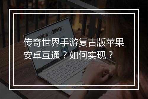 传奇世界手游复古版苹果安卓互通？如何实现？