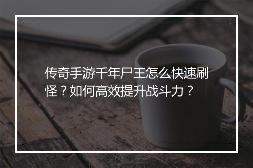 传奇手游千年尸王怎么快速刷怪？如何高效提升战斗力？