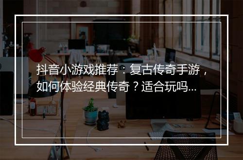 抖音小游戏推荐：复古传奇手游，如何体验经典传奇？适合玩吗？