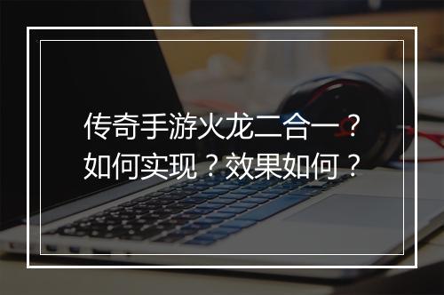 传奇手游火龙二合一？如何实现？效果如何？