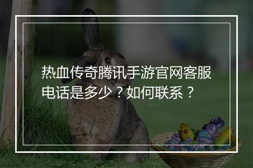 热血传奇腾讯手游官网客服电话是多少？如何联系？