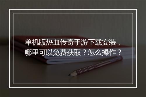 单机版热血传奇手游下载安装，哪里可以免费获取？怎么操作？