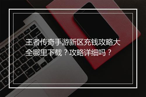 王者传奇手游新区充钱攻略大全哪里下载？攻略详细吗？