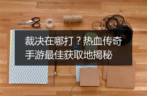 裁决在哪打？热血传奇手游最佳获取地揭秘