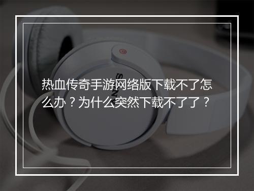 热血传奇手游网络版下载不了怎么办？为什么突然下载不了了？