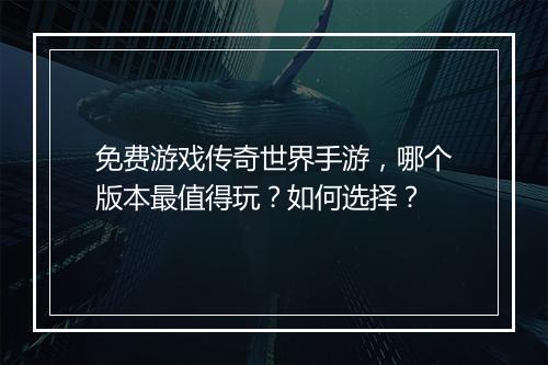 免费游戏传奇世界手游，哪个版本最值得玩？如何选择？