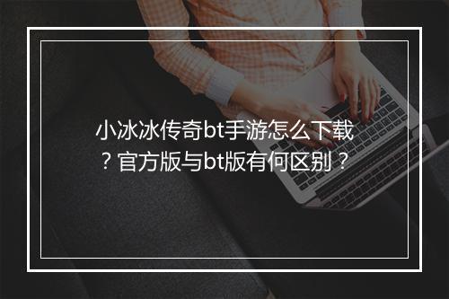 小冰冰传奇bt手游怎么下载？官方版与bt版有何区别？
