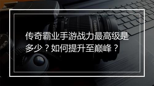 传奇霸业手游战力最高级是多少?如何提升至巅峰?