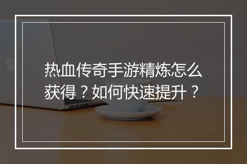 热血传奇手游精炼怎么获得？如何快速提升？