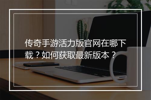 传奇手游活力版官网在哪下载？如何获取最新版本？