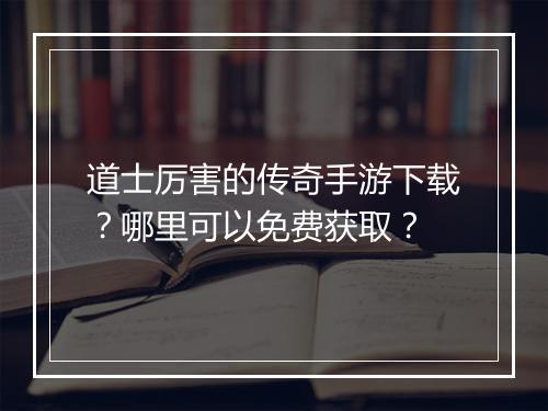 道士厉害的传奇手游下载？哪里可以免费获取？