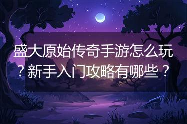 盛大原始传奇手游怎么玩？新手入门攻略有哪些？