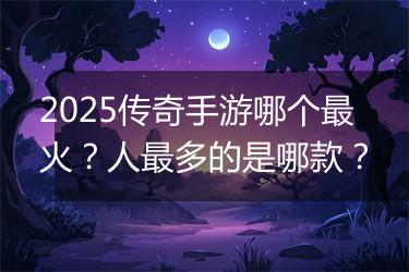 2025传奇手游哪个最火？人最多的是哪款？