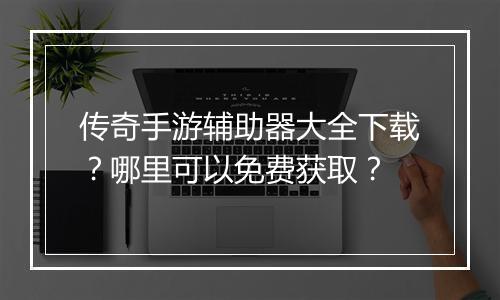 传奇手游辅助器大全下载？哪里可以免费获取？