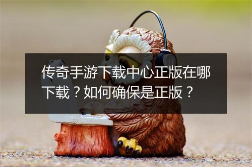 传奇手游下载中心正版在哪下载？如何确保是正版？