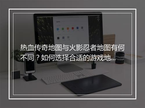 热血传奇地图与火影忍者地图有何不同？如何选择合适的游戏地图？