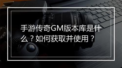 手游传奇GM版本库是什么？如何获取并使用？