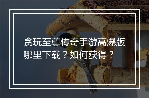 贪玩至尊传奇手游高爆版哪里下载？如何获得？