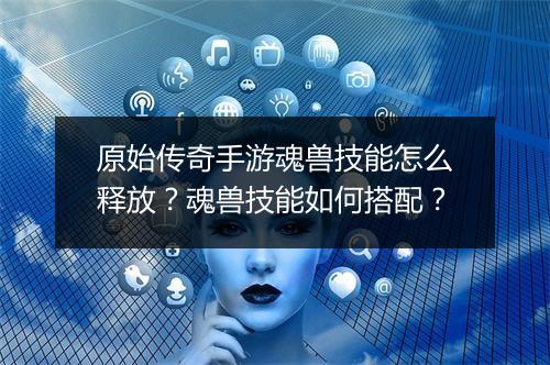 原始传奇手游魂兽技能怎么释放？魂兽技能如何搭配？