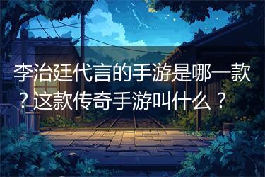 李治廷代言的手游是哪一款？这款传奇手游叫什么？