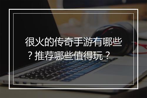 很火的传奇手游有哪些？推荐哪些值得玩？