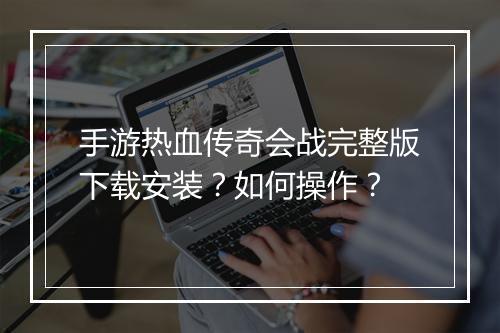 手游热血传奇会战完整版下载安装？如何操作？