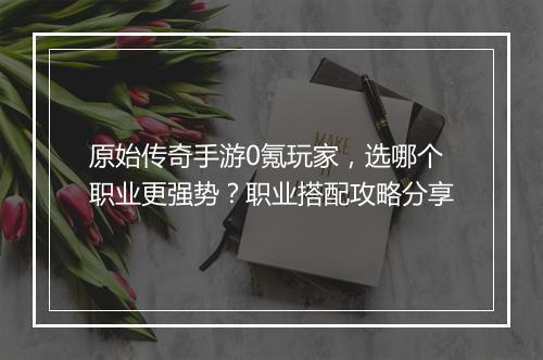 原始传奇手游0氪玩家，选哪个职业更强势？职业搭配攻略分享