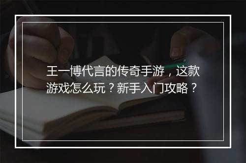 王一博代言的传奇手游，这款游戏怎么玩？新手入门攻略？