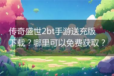 传奇盛世2bt手游送充版下载？哪里可以免费获取？