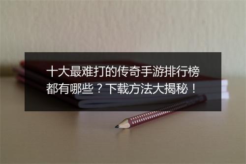 十大最难打的传奇手游排行榜都有哪些？下载方法大揭秘！