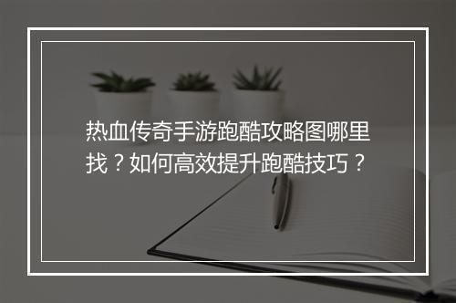 热血传奇手游跑酷攻略图哪里找？如何高效提升跑酷技巧？