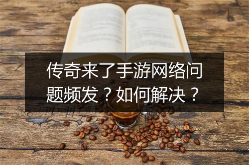 传奇来了手游网络问题频发？如何解决？
