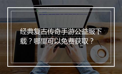 经典复古传奇手游公益服下载？哪里可以免费获取？