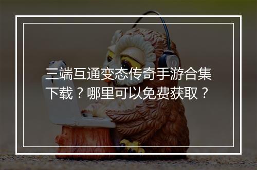 三端互通变态传奇手游合集下载？哪里可以免费获取？