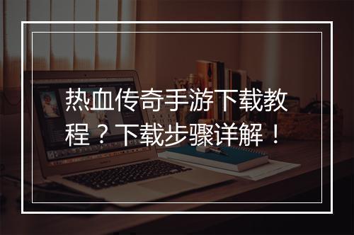 热血传奇手游下载教程？下载步骤详解！