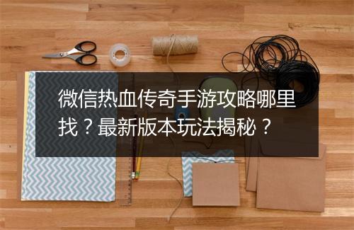 微信热血传奇手游攻略哪里找？最新版本玩法揭秘？