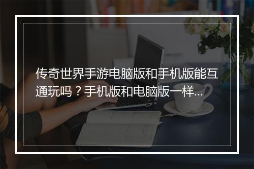 传奇世界手游电脑版和手机版能互通玩吗？手机版和电脑版一样吗？
