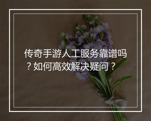 传奇手游人工服务靠谱吗？如何高效解决疑问？