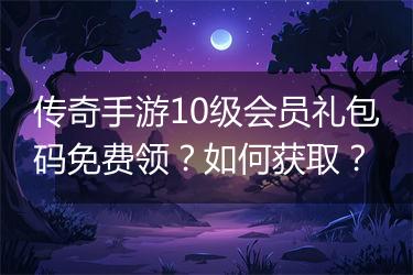 传奇手游10级会员礼包码免费领？如何获取？