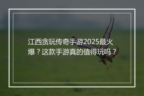 江西贪玩传奇手游2025最火爆？这款手游真的值得玩吗？