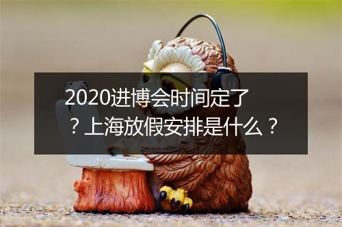 2020进博会时间定了？上海放假安排是什么？
