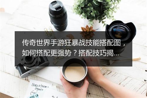 传奇世界手游狂暴战技能搭配图，如何搭配更强势？搭配技巧揭秘