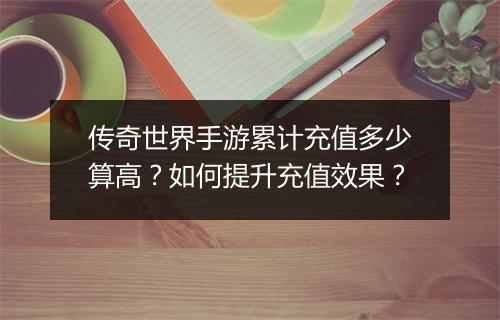 传奇世界手游累计充值多少算高？如何提升充值效果？